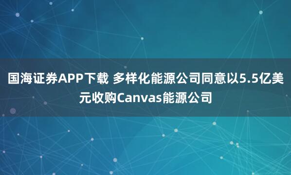 国海证券APP下载 多样化能源公司同意以5.5亿美元收购Canvas能源公司