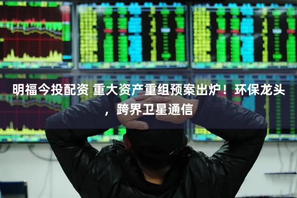 明福今投配资 重大资产重组预案出炉！环保龙头，跨界卫星通信