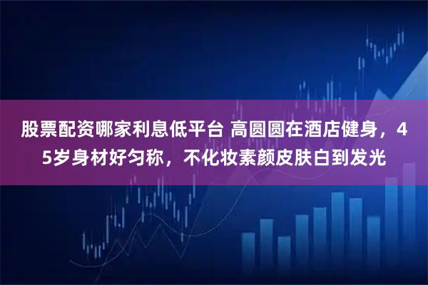 股票配资哪家利息低平台 高圆圆在酒店健身，45岁身材好匀称，不化妆素颜皮肤白到发光